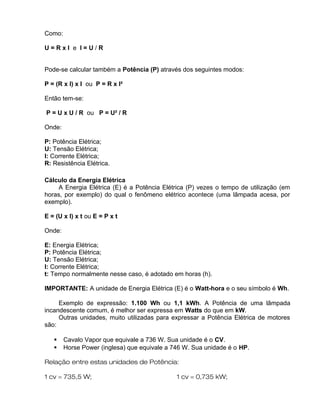 Como:
U = R x I e I = U / R
Pode-se calcular também a Potência (P) através dos seguintes modos:
P = (R x I) x I ou P = R x I²
Então tem-se:
P = U x U / R ou P = U² / R
Onde:
P: Potência Elétrica;
U: Tensão Elétrica;
I: Corrente Elétrica;
R: Resistência Elétrica.
Cálculo da Energia Elétrica
A Energia Elétrica (E) é a Potência Elétrica (P) vezes o tempo de utilização (em
horas, por exemplo) do qual o fenômeno elétrico acontece (uma lâmpada acesa, por
exemplo).
E = (U x I) x t ou E = P x t
Onde:
E: Energia Elétrica;
P: Potência Elétrica;
U: Tensão Elétrica;
I: Corrente Elétrica;
t: Tempo normalmente nesse caso, é adotado em horas (h).
IMPORTANTE: A unidade de Energia Elétrica (E) é o Watt-hora e o seu símbolo é Wh.
Exemplo de expressão: 1.100 Wh ou 1,1 kWh. A Potência de uma lâmpada
incandescente comum, é melhor ser expressa em Watts do que em kW.
Outras unidades, muito utilizadas para expressar a Potência Elétrica de motores
são:
 Cavalo Vapor que equivale a 736 W. Sua unidade é o CV.
 Horse Power (inglesa) que equivale a 746 W. Sua unidade é o HP.
Relação entre estas unidades de Potência:
1 cv = 735,5 W; 1 cv = 0,735 kW;
 