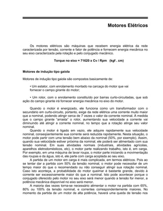 Motores Elétricos
Os motores elétricos são máquinas que recebem energia elétrica da rede
caracterizada por tensão, corrente e fator de potência e fornecem energia mecânica no
seu eixo caracterizada pela rotação e pelo conjugado mecânico.
Torque no eixo = 71620 x Cv / Rpm (kgf . cm)
Motores de indução tipo gaiola
Motores de indução tipo gaiola são compostos basicamente de:
• Um estator, com enrolamento montado na carcaça do motor que vai
fornecer o campo girante do motor;
• Um rotor, com o enrolamento constituído por barras curto-circuitadas, que sob
ação do campo girante irá fornecer energia mecânica no eixo do motor.
Quando o motor é energizado, ele funciona como um transformador com o
secundário em curto-circuito, portanto, exige da rede elétrica uma corrente muito maior
que a nominal, podendo atingir cerca de 7 vezes o valor da corrente nominal. À medida
que o campo girante “arrasta” o rotor, aumentando sua velocidade a corrente vai
diminuindo até atingir a corrente nominal, no tempo que a rotação atinge seu valor
nominal.
Quando o motor é ligado em vazio, ele adquire rapidamente sua velocidade
nominal, conseqüentemente sua corrente será reduzida rapidamente. Nesta situação, o
motor pode partir com uma tensão bem abaixo da nominal (50%, por exemplo). Assim,
quando sua velocidade estiver próxima da nominal, ele poderá ser alimentado com sua
tensão nominal. Em suas atividades normais (industriais, atividades agrícolas,
aparelhos eletrodomésticos, etc), o motor parte realizando trabalho, isto é, em carga.
Por exemplo, em uma máquina de lavar roupa, o motor parte iniciando a movimentação
das roupas e da água, isto é, ele parte com carga acoplada ao seu eixo.
A partida de um motor em carga é mais complicada, em termos elétricos. Pois ao
se tentar dar a partida com 50% da tensão nominal, o motor pode necessitar de um
tempo maior do que o recomendado ou não conseguir atingir sua rotação nominal.
Caso isto aconteça, a probabilidade do motor queimar é bastante grande, devido à
corrente ser excessivamente maior do que a nominal. Isto pode acontecer porque o
conjugado oferecido pelo motor no seu eixo será menor quando a tensão for menor, a
potência mecânica disponível no eixo será menor.
A maioria das vezes torna-se necessário alimentar o motor na partida com 65%,
80% ou 100% da tensão nominal, e correntes correspondentemente maiores. No
momento da partida de um motor de alta potência, haverá uma queda de tensão nos
 