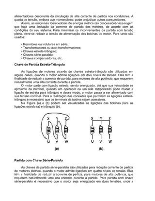 alimentadores decorrente da circulação da alta corrente de partida nos condutores. A
queda de tensão, embora que momentânea, pode prejudicar outros consumidores.
Assim, as empresas fornecedoras de energia elétrica (as concessionárias) exigem
que haja uma limitação da corrente de partida dos motores, de acordo com as
condições do seu sistema. Para minimizar os inconvenientes da partida com tensão
plena, deve-se reduzir a tensão de alimentação das bobinas do motor. Para tanto são
usados:
• Resistores ou indutores em série;
• Transformadores ou auto-transformadores;
• Chaves estrela-triângulo;
• Chaves série-paralelo;
• Chaves compensadoras, etc.
Chave de Partida Estrela-Triângulo
As ligações de motores através de chaves estrela-triângulo são utilizadas em
alguns casos, quando o motor admite ligações em dois níveis de tensão. Elas têm a
finalidade de reduzir a corrente de partida, para motores de alta potência, que requerem
naturalmente uma alta corrente durante a partida.
O motor parte com ligação estrela, sendo energizado, até que sua velocidade se
aproxime da nominal, quando um operador ou um relé temporizado pode mudar a
ligação de estrela para triângulo e desse modo, o motor passa a ser alimentado com
sua tensão nominal. Para a realização das conexões que permitam as ligações estrela-
triângulo é necessário que os terminais da bobina sejam acessíveis.
Na Figura (a) e (b) podem ser visualizadas as ligações das bobinas para as
ligações estrela (a) e triângulo (b).
Partida com Chave Série-Paralelo
As chaves de partida série-paralelo são utilizadas para redução corrente de partida
de motores elétrico, quando o motor admite ligações em quatro níveis de tensão. Elas
têm a finalidade de reduzir a corrente de partida, para motores de alta potência, que
requerem naturalmente uma alta corrente durante a partida. Para partida com chave
série-paralelo é necessário que o motor seja energizado em duas tensões, onde a
 