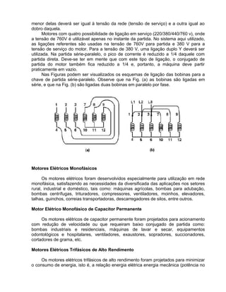menor delas deverá ser igual à tensão da rede (tensão de serviço) e a outra igual ao
dobro daquela.
Motores com quatro possibilidade de ligação em serviço (220/380/440/760 v), onde
a tensão de 760V é utilizável apenas no instante da partida. No sistema aqui utilizado,
as ligações referentes são usadas na tensão de 760V para partida e 380 V para a
tensão de serviço do motor. Para a tensão de 380 V, uma ligação duplo Y deverá ser
utilizada. Na partida série-paralelo, o pico de corrente é reduzido a 1/4 daquele com
partida direta. Deve-se ter em mente que com este tipo de ligação, o conjugado de
partida do motor também fica reduzido a 1/4 e, portanto, a máquina deve partir
praticamente em vazio.
Nas Figuras podem ser visualizados os esquemas de ligação das bobinas para a
chave de partida série-paralelo. Observe que na Fig. (a) as bobinas são ligadas em
série, e que na Fig. (b) são ligadas duas bobinas em paralelo por fase.
Motores Elétricos Monofásicos
Os motores elétricos foram desenvolvidos especialmente para utilização em rede
monofásica, satisfazendo as necessidades da diversificada das aplicações nos setores
rural, industrial e doméstico, tais como: máquinas agrícolas, bombas para adubação,
bombas centrífugas, trituradores, compressores, ventiladores, moinhos, elevadores,
talhas, guinchos, correias transportadoras, descarregadores de silos, entre outros.
Motor Elétrico Monofásico de Capacitor Permanente
Os motores elétricos de capacitor permanente foram projetados para acionamento
com redução de velocidade ou que requeiram baixo conjugado de partida como:
bombas industriais e residenciais, máquinas de lavar e secar, equipamentos
odontológicos e hospitalares, ventiladores, exaustores, sopradores, succionadores,
cortadores de grama, etc.
Motores Elétricos Trifásicos de Alto Rendimento
Os motores elétricos trifásicos de alto rendimento foram projetados para minimizar
o consumo de energia, isto é, a relação energia elétrica energia mecânica (potência no
 