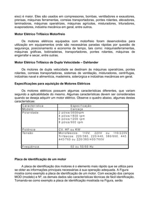 eixo) é maior. Eles são usados em compressores, bombas, ventiladores e exaustores,
prensas, máquinas ferramentas, correias transportadoras, pontes rolantes, elevadores,
laminadoras, máquinas operatrizes, máquinas agrícolas, misturadores, trituradores,
evaporadores, indústria mecânica em geral, entre outros.
Motor Elétrico Trifásico Motorfreio
Os motores elétricos equipados com motorfreio foram desenvolvidos para
utilização em equipamentos onde são necessárias paradas rápidas por questão de
segurança, posicionamento e economia de tempo, tais como: máquinasferramentas,
máquinas gráficas, bobinadeiras, transportadores, pontes rolantes, máquinas de
engarrafar e secar, entre outras.
Motor Elétrico Trifásico de Dupla Velocidade – Dahlander
Os motores de dupla velocidade se destinam às máquinas operatrizes, pontes
rolantes, correias transportadoras, sistemas de ventilação, misturadores, centrífugas,
indústrias naval e alimentícia, madeireira, siderúrgica e indústrias mecânicas em geral.
Especificações para aquisição de Motores Elétricos
Os motores elétricos possuem algumas características diferentes, que variam
segundo a aplicabilidade do mesmo. Algumas características devem ser consideradas
quando se deseja adquirir um motor elétrico. Observe o quadro abaixo, algumas destas
características:
Placa de identificação de um motor
A placa de identificação dos motores é o elemento mais rápido que se utiliza para
se obter as informações principais necessárias à sua operação adequada. A Figura
mostra como exemplo a placa de identificação de um motor. Com exceção dos campos
MOD (modelo) e Nº, os demais dados são características técnicas de fácil identificação.
Tomando-se como exemplo a placa de identificação mostrada na Figura, serão
 