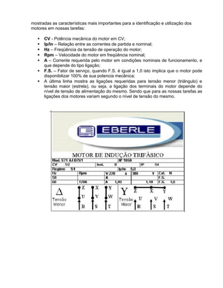 mostradas as características mais importantes para a identificação e utilização dos
motores em nossas tarefas:
 CV - Potência mecânica do motor em CV;
 Ip/In – Relação entre as correntes de partida e nominal;
 Hz – Freqüência da tensão de operação do motor;
 Rpm – Velocidade do motor em freqüência nominal;
 A – Corrente requerida pelo motor em condições nominais de funcionamento, e
que depende do tipo ligação;
 F.S. – Fator de serviço, quando F.S. é igual a 1,0 isto implica que o motor pode
disponibilizar 100% de sua potencia mecânica;
 A última linha mostra as ligações requeridas para tensão menor (triângulo) e
tensão maior (estrela), ou seja, a ligação dos terminais do motor depende do
nível de tensão de alimentação do mesmo. Sendo que para as nossas tarefas as
ligações dos motores variam segundo o nível de tensão do mesmo.
 
