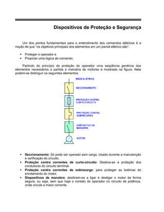 Dispositivos de Proteção e Segurança
Um dos pontos fundamentais para o entendimento dos comandos elétricos é a
noção de que “os objetivos principais dos elementos em um painel elétrico são”:
 Proteger o operador e
 Propiciar uma lógica de comando.
Partindo do princípio da proteção do operador uma seqüência genérica dos
elementos necessários a partida e manobra de motores é mostrada na figura. Nela
podem-se distinguir os seguintes elementos:
 Seccionamento: Só pode ser operado sem carga. Usado durante a manutenção
e verificação do circuito.
 Proteção contra correntes de curto-circuito: Destina-se a proteção dos
condutores do circuito terminal.
 Proteção contra correntes de sobrecarga: para proteger as bobinas do
enrolamento do motor.
 Dispositivos de manobra: destinam-se a ligar e desligar o motor de forma
segura, ou seja, sem que haja o contato do operador no circuito de potência,
onde circula a maior corrente.
 