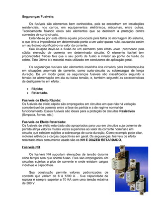 Seguranças Fusíveis:
Os fusíveis são elementos bem conhecidos, pois se encontram em instalações
residenciais, nos carros, em equipamentos eletrônicos, máquinas, entre outros.
Tecnicamente falando estes são elementos que se destinam a proteção contra
correntes de curto-circuito.
Entende-se por esta última aquela provocada pela falha de montagem do sistema,
o que leva a impedância em determinado ponto a um valor quase nulo, causando assim
um acréscimo significativo no valor da corrente.
Sua atuação deve-se a fusão de um elemento pelo efeito Joule, provocado pela
súbita elevação de corrente em determinado circuito. O elemento fusível tem
propriedades físicas tais que o seu ponto de fusão é inferior ao ponto de fusão do
cobre. Este último é o material mais utilizado em condutores de aplicação geral.
Os seguranças fusíveis são elementos inseridos nos circuitos para interrompe-los
em situações anormais de corrente, como curto-circuito ou sobrecargas de longa
duração. De um modo geral, os seguranças fusíveis são classificados segundo a
tensão de alimentação em ala ou baixa tensão, e, também segundo as características
de desligamento em efeito :
• Rápido;
• Retardado.
Fusíveis de Efeito Rápido:
Os fusíveis de efeito rápido são empregados em circuitos em que não há variação
considerável de corrente entre a fase de partida e a de regime normal de
funcionamento. Esses fusíveis são ideais para a proteção de circuitos Resistivos
(lâmpada, fornos, etc.)
Fusíveis de Efeito Retardado:
Os fusíveis de efeito retardado são apropriados para uso em circuitos cuja corrente de
partida atinja valores muitas vezes superiores ao valor da corrente nominal e em
circuito que estejam sujeitos a sobrecarga de curta duração. Como exemplo pode citar,
motores elétricos e cargas capacitivas em geral. Os seguranças, fusíveis de efeito
retardado mais comumente usado são os NH E DIAZED RETARDADO.
Fusíveis NH
Os fusíveis NH suportam elevações de tensão durante
certo tempo sem que ocorra fusão. Eles são empregados em
circuitos sujeitos a pico de corrente e onde existam cargas
indutivas e capacitivas.
Sua construção permite valores padronizados de
corrente que variam de 6 á 1200 A. . Sua capacidade de
ruptura é sempre superior a 70 KA com uma tensão máxima
de 500 V.
 