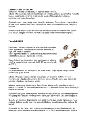 Construção dos fusíveis NH
Os fusíveis NH são constituidos por 2 partes: base e fusível.
A base é fabricada de material isolante como a esteatita, plástico ou termofixo. Nela são
fixados os contatos em forma de garras, ás quais estão acopladas molas que
aumentam a pressão de contato.
O fusível possui corpo de porcelana de seção retangular. Dentro desse corpo, estão o
elo porcelana existem duas facas de metal que se encaixam perfeitamente nas garras
da base.
O elo fusível é feito de cobre em forma de lâminas vazadas em determinados pontos
para reduzir a seção condutora. O elo fusível pode ainda ser fabricado em prata.
Fusíveis DIAZED
Os fusíveis Diazed podem ser de ação rápida ou retardada.
Os de ação rápida são usados em circuitos resistivos, ou
seja, sem picos de corrente.
Os de ação retardada são usados em circuitos com motores
e capacitores, sujeitos a picos de corrente.
Esses fusíveis são construídos para valores de, no máximo
100 A. e capacidade de ruptura é de 70 KA com uma tensão
de 500 V.
Construção
O fusível Diazed ou (D) é composto por: base (aberta ou protegida), tampa fusível
parafuso de ajuste e anel.
A base é feita de porcelana dentro da qual está um elemento metálico roscado
internamente e ligado externamente á um dos bornes. O outro borne está isolado do
primeiro e ligado ao parafuso de ajuste.
A tampa, geralmente de porcelana, fixa o fusível á base e não é inutilizada com a
queima do fusível. Ela permite inspeção visual do indicador do fusível e sua substituição
mesmo sob tensão.
O parafuso de ajuste tem função de impedir o uso de fusíveis de capacidade superior á
desejada para o circuito. A montagem do parafuso é por meio de uma chave especial.
O anel é um elemento de porcelana com rosca interna, cuja função é proteger a rosca
metálica da base aberta, pois evita a possibilidade de contatos acidentais na troca do
fusível.
O fusível é um dispositivo de porcelana em cujas extremidades é fixadas em fio de
cobre puro ou recobertas por uma camada de zinco. Ele fica imerso em areia especial
 