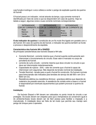 cuja função é extinguir o arco voltaico e evitar o perigo de explosão quando da queima
do fusível.
O fusível possui um indicador, visível através da tampa, cuja corrente nominal é
identificada por meio de cores e que se desprendem em caso de queima. Veja na
tabela a seguir, algumas cores e suas corrente nominais correspondentes:
INTENSIDADE
COR DE CORRENTE (A)
INTENSIDADE
COR DE CORRENTE (A)
INTENSIDADE
COR DE CORRENTE (A)
Rosa
Marrom
Verde
Vermelho
2
4
6
10
Cinza
Azul
Amarelo
16
20
25
Preto
Branco
Laranja
35
50
63
O elo indicador de queima é constituído de um fio muito fino ligado em paralelo com o
elo fusível. Em caso de queima do elo fusível, o indicador de queima também se funde
e provoca o desprendimento da espoleta.
Característica dos fusíveis NH e DIAZED
As principais características dos fusíveis Diazed e NH são:
• Corrente Nominal - corrente máxima que o fusível suporta continuamente sem
interromper o funcionamento do circuito. Esse valor é marcado no corpo de
porcelana do fusível.
• corrente de curto circuito - corrente máxima que deve circular no circuito e que
deve ser interrompida instantaneamente.
• Capacidade de ruptura - (KA) - valor de corrente que o fusível é capaz de
interromper com segurança. Não depende da tensão nominal da instalação.
• Tensão Nominal - tensão para a qual o fusível foi construído. Os fusíveis normais
para baixa tensão são indicados para tensões de serviço de até 500 v em CA e
600V em CC.
• Resistência elétrica (ou resistência ôhmica) - grandeza elétrica que depende do
material e da pressão exercida. A resistência de contato entre a base e o fusível
é responsãvel por eventuais aquecimentos que podem provocar a queima do
fusível.
Instalação:
Os fusíveis Diazed e NH devem ser colocados no ponto inicial do circuito a ser
protegido. Os locais devem ser arejados para que a temperatura se conservem igual á
do ambiente.Esses locais devem ser de fácil acesso para facilitar a inspeção e a
manutenção. A instalação deve ser feita de tal modo que permita seu manejo sem
perigo de choque para o operador.
 
