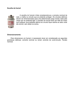 Escolha do fusível
A escolha do fusível é feita considerando-se a corrente nominal da
rede, a malha ou circuito que se pretende proteger. Os circuitos elétricos
devem ser dimensionados para uma determinada carga nomial, dada pela
carga que se pretende ligar. A escolha do fusível deve ser feita de modo
que qualquer anormalidade elétrica do circuito fique restrita ao setor onde
ela ocorrer, sem afetar os outros.
Dimensionamento:
Para dimensionar um fusível, é nescessario levar em consideração as seguintes
grandezas elétricas: corrente nominal ou ramal; corrente de curto-circuito; Tensão
nominal.
 