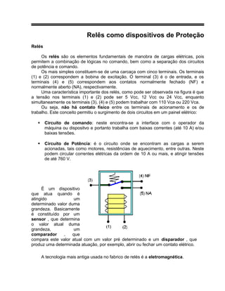 Relês como dispositivos de Proteção
Relés
Os relés são os elementos fundamentais de manobra de cargas elétricas, pois
permitem a combinação de lógicas no comando, bem como a separação dos circuitos
de potência e comando.
Os mais simples constituem-se de uma carcaça com cinco terminais. Os terminais
(1) e (2) correspondem a bobina de excitação. O terminal (3) é o de entrada, e os
terminais (4) e (5) correspondem aos contatos normalmente fechado (NF) e
normalmente aberto (NA), respectivamente.
Uma característica importante dos relés, como pode ser observada na figura é que
a tensão nos terminais (1) e (2) pode ser 5 Vcc, 12 Vcc ou 24 Vcc, enquanto
simultaneamente os terminais (3), (4) e (5) podem trabalhar com 110 Vca ou 220 Vca.
Ou seja, não há contato físico entre os terminais de acionamento e os de
trabalho. Este conceito permitiu o surgimento de dois circuitos em um painel elétrico:
 Circuito de comando: neste encontra-se a interface com o operador da
máquina ou dispositvo e portanto trabalha com baixas correntes (até 10 A) e/ou
baixas tensões.
 Circuito de Potência: é o circuito onde se encontram as cargas a serem
acionadas, tais como motores, resistências de aquecimento, entre outras. Neste
podem circular correntes elétricas da ordem de 10 A ou mais, e atingir tensões
de até 760 V.
É um dispositivo
que atua quando é
atingido um
determinado valor duma
grandeza. Basicamente
é constituído por um
sensor , que determina
o valor atual duma
grandeza, um
comparador , que
compara este valor atual com um valor pré determinado e um disparador , que
produz uma determinada atuação, por exemplo, abrir ou fechar um contato elétrico.
A tecnologia mais antiga usada no fabrico de relés é a eletromagnética.
 