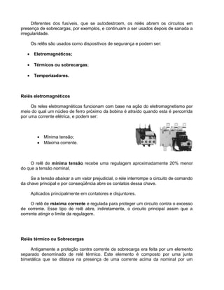 Diferentes dos fusíveis, que se autodestroem, os relês abrem os circuitos em
presença de sobrecargas, por exemplos, e continuam a ser usados depois de sanada a
irregularidade.
Os relês são usados como dispositivos de segurança e podem ser:
• Eletromagnéticos;
• Térmicos ou sobrecargas;
• Temporizadores.
Relês eletromagnéticos
Os reles eletromagnéticos funcionam com base na ação do eletromagnetismo por
meio do qual um núcleo de ferro próximo da bobina é atraído quando esta é percorrida
por uma corrente elétrica, e podem ser:
• Mínima tensão;
• Máxima corrente.
O relê de mínima tensão recebe uma regulagem aproximadamente 20% menor
do que a tensão nominal.
Se a tensão abaixar a um valor prejudicial, o rele interrompe o circuito de comando
da chave principal e por conseqüência abre os contatos dessa chave.
Aplicados principalmente em contatores e disjuntores.
O relê de máxima corrente e regulada para proteger um circuito contra o excesso
de corrente. Esse tipo de relê abre, indiretamente, o circuito principal assim que a
corrente atingir o limite da regulagem.
Relês térmico ou Sobrecargas
Antigamente a proteção contra corrente de sobrecarga era feita por um elemento
separado denominado de relé térmico. Este elemento é composto por uma junta
bimetálica que se dilatava na presença de uma corrente acima da nominal por um
 