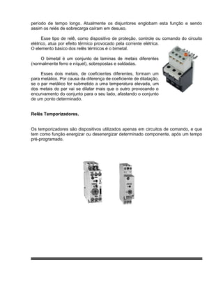 período de tempo longo. Atualmente os disjuntores englobam esta função e sendo
assim os relés de sobrecarga caíram em desuso.
Esse tipo de relê, como dispositivo de proteção, controle ou comando do circuito
elétrico, atua por efeito térmico provocado pela corrente elétrica.
O elemento básico dos relês térmicos é o bimetal.
O bimetal é um conjunto de laminas de metais diferentes
(normalmente ferro e níquel), sobrepostas e soldadas.
Esses dois metais, de coeficientes diferentes, formam um
para metálico. Por causa da diferença de coeficiente de dilatação,
se o par metálico for submetido a uma temperatura elevada, um
dos metais do par vai se dilatar mais que o outro provocando o
encurvamento do conjunto para o seu lado, afastando o conjunto
de um ponto determinado.
Relês Temporizadores.
Os temporizadores são dispositivos utilizados apenas em circuitos de comando, e que
tem como função energizar ou desenergizar determinado componente, após um tempo
pré-programado.
 