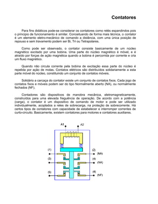 Contatores
Para fins didáticos pode-se considerar os contatores como relés espandindos pois
o principio de funcionamento é similar. Conceituando de forma mais técnica, o contator
é um elemento eletro-mecânico de comando a distância, com uma única posição de
repouso e sem travamento podem ser Bi, Tri ou Tetrapolares.
Como pode ser observado, o contator consiste basicamente de um núcleo
magnético excitado por uma bobina. Uma parte do núcleo magnético é móvel, e é
atraído por forças de ação magnética quando a bobina é percorrida por corrente e cria
um fluxo magnético.
Quando não circula corrente pela bobina de excitação essa parte do núcleo é
repelida por ação de molas. Contatos elétricos são distribuídos solidariamente a esta
parte móvel do núcleo, constituindo um conjunto de contatos móveis.
Solidário a carcaça do contator existe um conjunto de contatos fixos. Cada jogo de
contatos fixos e móveis podem ser do tipo Normalmente aberto (NA), ou normalmente
fechados (NF).
Contadores são dispositivos de manobra mecânica, eletromagneticamente,
construídos para uma elevada freguência de operação. De acordo com a potência
(carga), o contator é um dispositivo de comando de motor e pode ser utilizado
individualmente, acoplados a reles de sobrecarga, na proteção de sobrecorrente. Há
certos tipos de contatores com capacidade de estabelecer e interromper correntes de
curto-circuito. Basicamente, existem contatores para motores e contatores auxiliares.
 