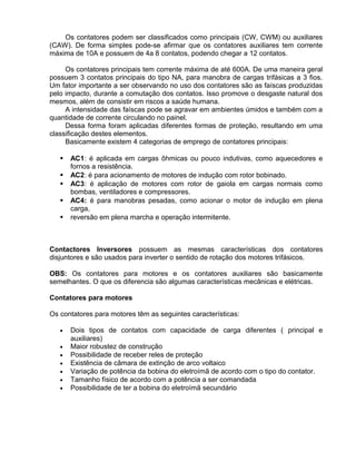 Os contatores podem ser classificados como principais (CW, CWM) ou auxiliares
(CAW). De forma simples pode-se afirmar que os contatores auxiliares tem corrente
máxima de 10A e possuem de 4a 8 contatos, podendo chegar a 12 contatos.
Os contatores principais tem corrente máxima de até 600A. De uma maneira geral
possuem 3 contatos principais do tipo NA, para manobra de cargas trifásicas a 3 fios.
Um fator importante a ser observando no uso dos contatores são as faíscas produzidas
pelo impacto, durante a comutação dos contatos. Isso promove o desgaste natural dos
mesmos, além de consistir em riscos a saúde humana.
A intensidade das faíscas pode se agravar em ambientes úmidos e também com a
quantidade de corrente circulando no painel.
Dessa forma foram aplicadas diferentes formas de proteção, resultando em uma
classificação destes elementos.
Basicamente existem 4 categorias de emprego de contatores principais:
 AC1: é aplicada em cargas ôhmicas ou pouco indutivas, como aquecedores e
fornos a resistência.
 AC2: é para acionamento de motores de indução com rotor bobinado.
 AC3: é aplicação de motores com rotor de gaiola em cargas normais como
bombas, ventiladores e compressores.
 AC4: é para manobras pesadas, como acionar o motor de indução em plena
carga,
 reversão em plena marcha e operação intermitente.
Contactores Inversores possuem as mesmas características dos contatores
disjuntores e são usados para inverter o sentido de rotação dos motores trifásicos.
OBS: Os contatores para motores e os contatores auxiliares são basicamente
semelhantes. O que os diferencia são algumas características mecânicas e elétricas.
Contatores para motores
Os contatores para motores têm as seguintes características:
• Dois tipos de contatos com capacidade de carga diferentes ( principal e
auxiliares)
• Maior robustez de construção
• Possibilidade de receber reles de proteção
• Existência de câmara de extinção de arco voltaico
• Variação de potência da bobina do eletroímã de acordo com o tipo do contator.
• Tamanho físico de acordo com a potência a ser comandada
• Possibilidade de ter a bobina do eletroímã secundário
 