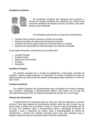 Contatores auxiliares
Os contatores auxiliares são utilizados para aumentar o
número de contatos auxiliares dos contatores de motores para
comandar contatores de elevado consumo na bobina, para evitar
repique, para sinalização.
Os contatores auxiliares têm as seguintes características:
• Tamanho físico variável conforme o número de contatos
• Potência da bobina do eletroímã praticamente constante
• Corrente nominal de carga máxima de 10 A para todos os contatos
• Ausência de necessidade de relê de prteção e de câmara de extinção
Os principais elementos construtivos de um contator são:
• Contato Principal
• Contato Auxiliar
• Sistema de Acionamento
• Carcaça
• Acessórios
Contatos Principais
Os contatos principais tem a função de estabelecer e interromper correntes de
motores e chavear cargas resistivas ou capacitivas. O contato é realizado por meio de
placas de prata cuja vida útil termina quando essas placas estão reduzidas a 1/3 de seu
valor inicial.
Contatos Auxiliares
Os contatos auxiliares são dimensionados para comutação de circuitos auxiliares
para comando, sinalização e intertravamento elétrico. Eles podem ser do tipo NA
(normalmente aberto) ou NF (normalmente fechado) de acordo com a sua função.
Sistema de acionamento
O acionamento dos contatores pode ser feito com corrente alternada ou corrente
contínua. Para esse sistema de acionamento existem anéis de curto circuito que se
situam sobre o búcleo fixo do contator e evitam o ruído por meio da passagem da CA
por zero. Um entreferro reduz a remanescência após a interrupção da tensão de
comando e evita o colamento do núcleo. Após a desenergização da bobina de
acionamento, o retorno dos contatos principais (bem como dos auxiliares) para a
posição original de repouso é garantido pelas molas de compressão.
 