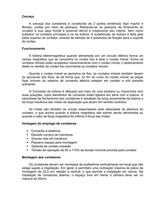 Carcaça
A carcaça dos contatores é constituída de 2 partes simétricas (tipo macho e
fêmea), unidas por meio de grampos. Retirando-se os grampos de fchamento do
contator e sua capa frontal é possível abri-lo e inspecionar seu interior, bem como
substituir os contatos principais e os da bobina. A substituição da bobina é feita pela
parte superior do contator, através da retirada de 4 parafusos de fixação para o suporte
do núcleo.
Funcionamento
A bobina eletromagnética quando alimentada por um circuito elétrico forma um
campo magnético que se concentra no núcleo fixo e atrai o núcelo móvel. Como os
contatos móveis estão acoplados mecanicamente com o núcleo móvel, o deslocamento
deste no sentido do núcleo fixo movimenta os contatos móveis.
Quando o núcleo móvel se aproxima do fixo, os contatos móveis também devem
se aproximar dos fixos, de tal forma que, no fim do curso do núcleo móvel, as peças
fixas imóveis do sistema de comando elétrico estejam em contato e sob pressão
suficiente.
O Comando da bobina é efetuado por meio de uma botoeira ou chave-bóia com
duas posições, cujos elementos de comando estão ligados em série com a bobina. A
velocidade de fechamento dos contatores é resultado da força proveniente da bobina e
da força mecânica das molas de separação que atuam em sentido contrário.
As molas são também as únicas responsáveis pela velocidade de abertura do
contator, o que ocorre quando a bobina magnética não estiver sendo alimentada ou
quando o valor da força magnética for inferior á força das molas.
Vantagem do emprego de contatores
 Comando á distância
 Elevado número de manobras
 Grande vida útil mecânica
 Pequeno espaço para montagem
 Garantia de contato imediato
 Tensão de operação de 85 a 110% da tensão nominal prevista para contator
Montagem dos contatores
Os contatores devem ser montados de preferência verticalmento em local que não
esteja sujeito a trepidação. Em geral, é permitido uma inclinação máxima do plano de
montagem de 22,5 em relação a vertical, o que permite a instalação em naivos. Na
instalação de contatores abertos, o espaço livre em frente a câmara deve ser no
máximo de 45mm.
 