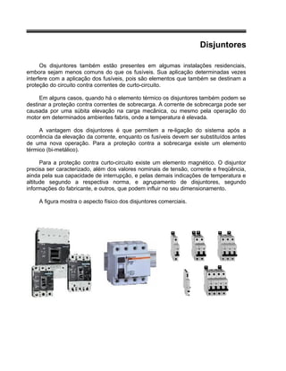 Disjuntores
Os disjuntores também estão presentes em algumas instalações residenciais,
embora sejam menos comuns do que os fusíveis. Sua aplicação determinadas vezes
interfere com a aplicação dos fusíveis, pois são elementos que também se destinam a
proteção do circuito contra correntes de curto-circuito.
Em alguns casos, quando há o elemento térmico os disjuntores também podem se
destinar a proteção contra correntes de sobrecarga. A corrente de sobrecarga pode ser
causada por uma súbita elevação na carga mecânica, ou mesmo pela operação do
motor em determinados ambientes fabris, onde a temperatura é elevada.
A vantagem dos disjuntores é que permitem a re-ligação do sistema após a
ocorrência da elevação da corrente, enquanto os fusíveis devem ser substituídos antes
de uma nova operação. Para a proteção contra a sobrecarga existe um elemento
térmico (bi-metálico).
Para a proteção contra curto-circuito existe um elemento magnético. O disjuntor
precisa ser caracterizado, além dos valores nominais de tensão, corrente e freqüência,
ainda pela sua capacidade de interrupção, e pelas demais indicações de temperatura e
altitude segundo a respectiva norma, e agrupamento de disjuntores, segundo
informações do fabricante, e outros, que podem influir no seu dimensionamento.
A figura mostra o aspecto físico dos disjuntores comerciais.
 