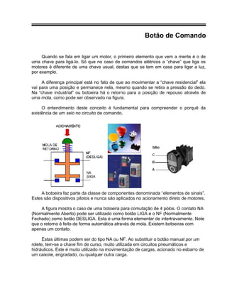 Botão de Comando
Quando se fala em ligar um motor, o primeiro elemento que vem a mente é o de
uma chave para ligá-lo. Só que no caso de comandos elétricos a “chave” que liga os
motores é diferente de uma chave usual, destas que se tem em casa para ligar a luz,
por exemplo.
A diferença principal está no fato de que ao movimentar a “chave residencial” ela
vai para uma posição e permanece nela, mesmo quando se retira a pressão do dedo.
Na “chave industrial” ou botoeira há o retorno para a posição de repouso através de
uma mola, como pode ser observado na figura.
O entendimento deste conceito é fundamental para compreender o porquê da
existência de um selo no circuito de comando.
A botoeira faz parte da classe de componentes denominada “elementos de sinais”.
Estes são dispositivos pilotos e nunca são aplicados no acionamento direto de motores.
A figura mostra o caso de uma botoeira para comutação de 4 pólos. O contato NA
(Normalmente Aberto) pode ser utilizado como botão LIGA e o NF (Normalmente
Fechado) como botão DESLIGA. Esta é uma forma elementar de intertravamento. Note
que o retorno é feito de forma automática através de mola. Existem botoeiras com
apenas um contato.
Estas últimas podem ser do tipo NA ou NF. Ao substituir o botão manual por um
rolete, tem-se a chave fim de curso, muito utilizada em circuitos pneumáticos e
hidráulicos. Este é muito utilizado na movimentação de cargas, acionado no esbarro de
um caixote, engradado, ou qualquer outra carga.
 