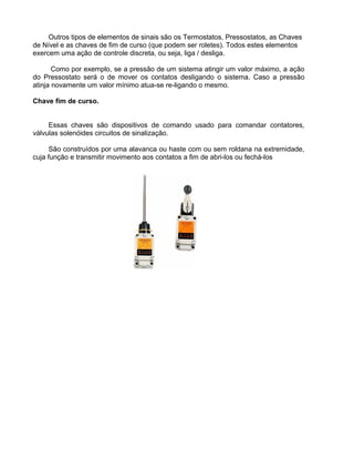 Outros tipos de elementos de sinais são os Termostatos, Pressostatos, as Chaves
de Nível e as chaves de fim de curso (que podem ser roletes). Todos estes elementos
exercem uma ação de controle discreta, ou seja, liga / desliga.
Como por exemplo, se a pressão de um sistema atingir um valor máximo, a ação
do Pressostato será o de mover os contatos desligando o sistema. Caso a pressão
atinja novamente um valor mínimo atua-se re-ligando o mesmo.
Chave fim de curso.
Essas chaves são dispositivos de comando usado para comandar contatores,
válvulas solenóides circuitos de sinalização.
São construídos por uma alavanca ou haste com ou sem roldana na extremidade,
cuja função e transmitir movimento aos contatos a fim de abri-los ou fechá-los
 