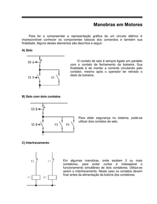 Manobras em Motores
Para ler e compreender a representação gráfica de um circuito elétrico é
imprescindível conhecer os componentes básicos dos comandos e também sua
finalidade. Alguns destes elementos são descritos a seguir.
A) Selo
O contato de selo é sempre ligado em paralelo
com o contato de fechamento da botoeira. Sua
finalidade é de manter a corrente circulando pelo
contator, mesmo após o operador ter retirado o
dedo da botoeira.
B) Selo com dois contatos
Para obter segurança no sistema, pode-se
utilizar dois contatos de selo.
C) Intertravamento
Em algumas manobras, onde existem 2 ou mais
contatores, para evitar curtos é indesejável o
funcionamento simultâneo de dois contatores. Utiliza-se
assim o intertravamento. Neste caso os contatos devem
ficar antes da alimentação da bobina dos contatores.
 