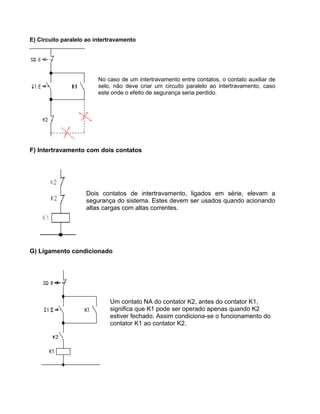 E) Circuito paralelo ao intertravamento
No caso de um intertravamento entre contatos, o contato auxiliar de
selo, não deve criar um circuito paralelo ao intertravamento, caso
este onde o efeito de segurança seria perdido.
F) Intertravamento com dois contatos
Dois contatos de intertravamento, ligados em série, elevam a
segurança do sistema. Estes devem ser usados quando acionando
altas cargas com altas correntes.
G) Ligamento condicionado
Um contato NA do contator K2, antes do contator K1,
significa que K1 pode ser operado apenas quando K2
estiver fechado. Assim condiciona-se o funcionamento do
contator K1 ao contator K2.
 