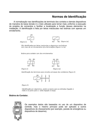 Normas de Identificação
A normalização nas identificações de terminais dos contatos e demais dispositivos
de manobra de baixa tensão é o meio utilizado para tornar mais uniforme a execução
de projetos de comandos e facilitar a localização e função desses elementos na
instalação. A identificação é feita por letras maiúsculas nas bobinas com apenas um
enrolamento.
Bobina do Contator.
Os exemplos dados são baseados no uso de um dispositivo de
controle, mas o mesmo princípio pode ser aplicado a outros
dispositivos de chaveamento (por exemplo, parada de emergência ou
dispositivos de desarme).
 