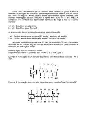 Assim como cada elemento em um comando tem o seu símbolo gráfico específico,
também a numeração dos contatos e denominação literal dos mesmos tem um padrão
que deve ser seguido. Neste capítulo serão apresentados alguns detalhes, para
maiores informações deve-se consultar a norma NBR 5280 ou a IEC 113.2. A
numeração dos contatos que representam terminais de força é feita da seguinte
maneira:
1, 3 e 5 Circuito de entrada (linha)
2, 4 e 6 Circuito de saída (terminal)
Já a numeração dos contatos auxiliares segue o seguinte padrão:
1 e 2 Contato normalmente fechado (NF), sendo 1 a entrada e 2 a saída
3 e 4 Contato normalmente aberto (NA), sendo 3 a entrada e 4 a saída
Nos relés e contatores tem-se A1 e A2 para os terminais da bobina. Os contatos
auxiliares de um contator seguem um tipo especial de numeração, pois o número é
composto por dois dígitos, sendo:
Primeiro dígito: indica o número do contato
Segundo dígito: indica se o contato é do tipo NF (1 e 2) ou NA (3 e 4)
Exemplo 1: Numeração de um contator de potência com dois contatos auxiliares 1 NF e
1NA.
Exemplo 2: Numeração de um contator de auxiliar com 4 contatos NA e 2 contatos NF
 