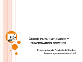 CURSO PARA EMPLEADOS Y
FUNCIONARIOS NOVELES.
Experiencia en la Provincia del Chubut.
Rawson, agosto-noviembre 2013
 