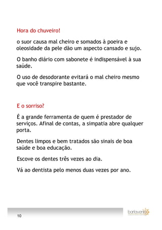 Hora do chuveiro!

o suor causa mal cheiro e somados à poeira e
oleosidade da pele dão um aspecto cansado e sujo.

O banho diário com sabonete é indispensável à sua
saúde.

O uso de desodorante evitará o mal cheiro mesmo
que você transpire bastante.



E o sorriso?

É a grande ferramenta de quem é prestador de
serviços. Afinal de contas, a simpatia abre qualquer
porta.

Dentes limpos e bem tratados são sinais de boa
saúde e boa educação.

Escove os dentes três vezes ao dia.

Vá ao dentista pelo menos duas vezes por ano.




10
 