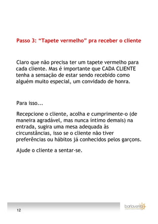 Passo 3: “Tapete vermelho” pra receber o cliente



Claro que não precisa ter um tapete vermelho para
cada cliente. Mas é importante que CADA CLIENTE
tenha a sensação de estar sendo recebido como
alguém muito especial, um convidado de honra.



Para isso...

Recepcione o cliente, acolha e cumprimente-o (de
maneira agradável, mas nunca íntimo demais) na
entrada, sugira uma mesa adequada às
circunstâncias, isso se o cliente não tiver
preferências ou hábitos já conhecidos pelos garçons.

Ajude o cliente a sentar-se.




12
 