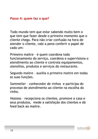 Passo 4: quem faz o que?



Todo mundo tem que estar sabendo muito bem o
que tem que fazer desde o primeiro momento que o
cliente chega. Para não criar confusão na hora de
atender o cliente, vale a pena conferir o papel de
cada um:

Primeiro maitre – é quem coordena todo
funcionamento do serviço, coordena e supervisiona o
atendimento ao cliente e controla equipamentos,
utensílios, produtos e serviços do restaurante.

Segundo maitre – auxilia o primeiro maitre em todas
as suas funções.

Sommelier – conhecedor de vinhos e participa do
processo de atendimento ao cliente na escolha do
vinho.

Hostess – recepciona os clientes, promove a casa e
seus produtos, mede a satisfação dos clientes e dá
feed back ao maitre.




13
 