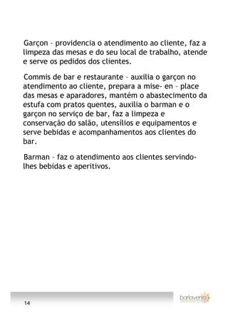 Garçon – providencia o atendimento ao cliente, faz a
limpeza das mesas e do seu local de trabalho, atende
e serve os pedidos dos clientes.

Commis de bar e restaurante – auxilia o garçon no
atendimento ao cliente, prepara a mise- en – place
das mesas e aparadores, mantém o abastecimento da
estufa com pratos quentes, auxilia o barman e o
garçon no serviço de bar, faz a limpeza e
conservação do salão, utensílios e equipamentos e
serve bebidas e acompanhamentos aos clientes do
bar.

Barman – faz o atendimento aos clientes servindo-
lhes bebidas e aperitivos.




14
 