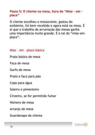 Passo 5: O cliente na mesa, hora do “Mise – em –
place”

O cliente escolheu o restaurante, gostou do
ambiente, foi bem recebido e agora está na mesa. É
aí que o trabalho de arrumação das mesas ganha
uma importância muito grande. É o tal do “mise-em-
place”.



Mise – em – place básica

Prato básico de mesa

Faca de mesa

Garfo de mesa

Prato e faca para pão

Copo para água

Saleiro e pimenteiro

Cinzeiro, se for permitido fumar

Número de mesa

Arranjo de mesa

Guardanapo do cliente


15
 