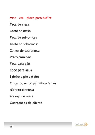 Mise – em – place para buffet

Faca de mesa

Garfo de mesa

Faca de sobremesa

Garfo de sobremesa

Colher de sobremesa

Prato para pão

Faca para pão

Copo para água

Saleiro e pimenteiro

Cinzeiro, se for permitido fumar

Número de mesa

Arranjo de mesa

Guardanapo do cliente




16
 