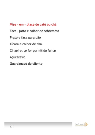 Mise – em – place de café ou chá

Faca, garfo e colher de sobremesa

Prato e faca para pão

Xícara e colher de chá

Cinzeiro, se for permitido fumar

Açucareiro

Guardanapo do cliente




17
 