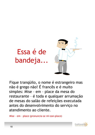 Essa é de
     bandeja...

Fique tranqüilo, o nome é estrangeiro mas
não é grego não! É francês e é muito
simples: Mise – em – place da mesa do
restaurante – é toda e qualquer arrumação
de mesas do salão de refeições executada
antes do desenvolvimento do serviço no
atendimento ao cliente.
Mise – em – place (pronuncia-se mi-zan-place)



18
 