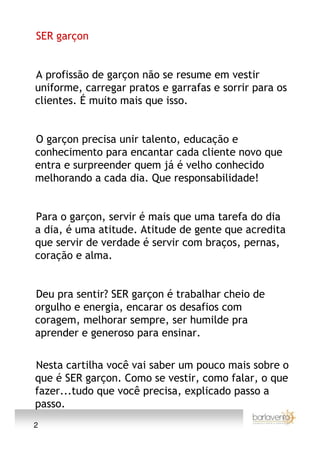 SER garçon


A profissão de garçon não se resume em vestir
uniforme, carregar pratos e garrafas e sorrir para os
clientes. É muito mais que isso.


O garçon precisa unir talento, educação e
conhecimento para encantar cada cliente novo que
entra e surpreender quem já é velho conhecido
melhorando a cada dia. Que responsabilidade!


Para o garçon, servir é mais que uma tarefa do dia
a dia, é uma atitude. Atitude de gente que acredita
que servir de verdade é servir com braços, pernas,
coração e alma.


Deu pra sentir? SER garçon é trabalhar cheio de
orgulho e energia, encarar os desafios com
coragem, melhorar sempre, ser humilde pra
aprender e generoso para ensinar.

Nesta cartilha você vai saber um pouco mais sobre o
que é SER garçon. Como se vestir, como falar, o que
fazer...tudo que você precisa, explicado passo a
passo.
2
 