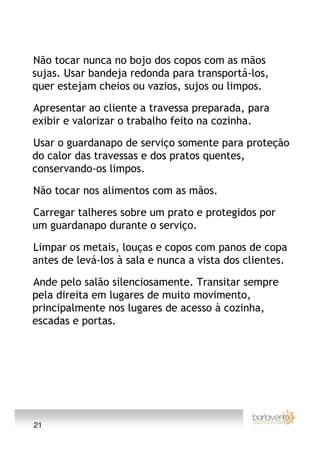 Não tocar nunca no bojo dos copos com as mãos
sujas. Usar bandeja redonda para transportá-los,
quer estejam cheios ou vazios, sujos ou limpos.

Apresentar ao cliente a travessa preparada, para
exibir e valorizar o trabalho feito na cozinha.

Usar o guardanapo de serviço somente para proteção
do calor das travessas e dos pratos quentes,
conservando-os limpos.

Não tocar nos alimentos com as mãos.

Carregar talheres sobre um prato e protegidos por
um guardanapo durante o serviço.

Limpar os metais, louças e copos com panos de copa
antes de levá-los à sala e nunca a vista dos clientes.

Ande pelo salão silenciosamente. Transitar sempre
pela direita em lugares de muito movimento,
principalmente nos lugares de acesso à cozinha,
escadas e portas.




21
 