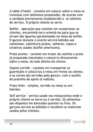 A table d’hotel – consiste em colocar sobre a mesa as
travessas com alimentos preparados, de acordo com
o cardápio previamente estabelecido e os talheres
de serviço. O próprio cliente se serve.

Buffet – operação que consiste em recepcionar os
clientes, encaminhá-los e orientá-los para que se
sirvam das iguarias apresentadas na mesa de buffet.
O garçon durante o evento servirá bebidas aos
comensais, substituirá pratos, talheres, copos e
cinzeiros usados (buffet americano).

Prato pronto – consiste em trazer da cozinha o prato
já preparado (montado) e colocá-lo diretamente
sobre a mesa, do lado direito do cliente.

Espeto corrido - consiste em transportar as
guarnições e colocá-las à mesa em frente ao cliente,
e as carnes são servidas pelo garçon, com o auxílio
do pratinho de apoio (á rodízio).

Prato feito – simples, servido na mesa ou em
balcões.

Self service – serviço usado nos restaurantes onde o
próprio cliente se serve ou é servido. Os alimentos
são dispostos em bancadas quentes ou frias. Os
garçons servem as bebidas e recolhem os materiais
usados pelos clientes.



23
 