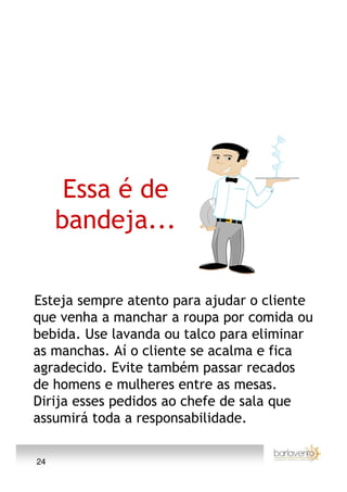 Essa é de
     bandeja...

Esteja sempre atento para ajudar o cliente
que venha a manchar a roupa por comida ou
bebida. Use lavanda ou talco para eliminar
as manchas. Aí o cliente se acalma e fica
agradecido. Evite também passar recados
de homens e mulheres entre as mesas.
Dirija esses pedidos ao chefe de sala que
assumirá toda a responsabilidade.

24
 