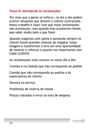 Passo 8: Atendendo às reclamações

Por mais que a gente se esforce, no dia a dia podem
ocorrer situações que deixem o cliente contrariado.
Nosso trabalho é fazer com que estas reclamações
não aconteçam, mas quando elas acontecem temos
que saber muito bem o que fazer.

Quando reagimos com calma e pensando sempre no
cliente temos grandes chances de resgatar nossa
imagem e transformar o erro em uma oportunidade
de mostrar e reforçar o quanto nos importamos com
CADA CLIENTE.

As reclamações mais comuns no nosso dia a dia:

Comida e/ou bebida que não corresponda ao pedido

Comida que não corresponda ao padrão e às
expectativas do cliente

Demora no serviço

Problemas de reserva de mesas

Preços cobrados e erros na nota de despesa




25
 