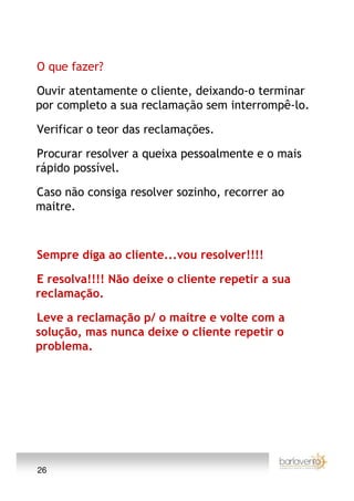 O que fazer?

Ouvir atentamente o cliente, deixando-o terminar
por completo a sua reclamação sem interrompê-lo.

Verificar o teor das reclamações.

Procurar resolver a queixa pessoalmente e o mais
rápido possível.

Caso não consiga resolver sozinho, recorrer ao
maitre.



Sempre diga ao cliente...vou resolver!!!!

E resolva!!!! Não deixe o cliente repetir a sua
reclamação.

Leve a reclamação p/ o maitre e volte com a
solução, mas nunca deixe o cliente repetir o
problema.




26
 