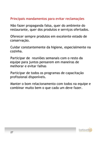 Principais mandamentos para evitar reclamações

Não fazer propaganda falsa, quer do ambiente do
restaurante, quer dos produtos e serviços ofertados.

Oferecer sempre produtos em excelente estado de
conservação.

Cuidar constantemente da higiene, especialmente na
cozinha.

Participar de reuniões semanais com o resto da
equipe para juntos pensarem em maneiras de
melhorar e evitar falhas

Participar de todos os programas de capacitação
profissional disponíveis.

Manter o bom relacionamento com todos na equipe e
combinar muito bem o que cada um deve fazer.




27
 
