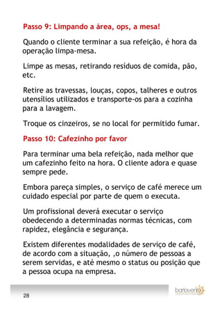 Passo 9: Limpando a área, ops, a mesa!

Quando o cliente terminar a sua refeição, é hora da
operação limpa-mesa.

Limpe as mesas, retirando resíduos de comida, pão,
etc.

Retire as travessas, louças, copos, talheres e outros
utensílios utilizados e transporte-os para a cozinha
para a lavagem.

Troque os cinzeiros, se no local for permitido fumar.

Passo 10: Cafezinho por favor

Para terminar uma bela refeição, nada melhor que
um cafezinho feito na hora. O cliente adora e quase
sempre pede.

Embora pareça simples, o serviço de café merece um
cuidado especial por parte de quem o executa.

Um profissional deverá executar o serviço
obedecendo a determinadas normas técnicas, com
rapidez, elegância e segurança.

Existem diferentes modalidades de serviço de café,
de acordo com a situação, ,o número de pessoas a
serem servidas, e até mesmo o status ou posição que
a pessoa ocupa na empresa.


28
 