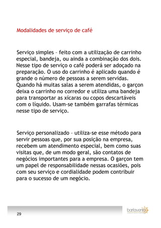 Modalidades de serviço de café



Serviço simples – feito com a utilização de carrinho
especial, bandeja, ou ainda a combinação dos dois.
Nesse tipo de serviço o café poderá ser adoçado na
preparação. O uso do carrinho é aplicado quando é
grande o número de pessoas a serem servidas.
Quando há muitas salas a serem atendidas, o garçon
deixa o carrinho no corredor e utiliza uma bandeja
para transportar as xícaras ou copos descartáveis
com o líquido. Usam-se também garrafas térmicas
nesse tipo de serviço.



Serviço personalizado – utiliza-se esse método para
servir pessoas que, por sua posição na empresa,
recebem um atendimento especial, bem como suas
visitas que, de um modo geral, são contatos de
negócios importantes para a empresa. O garçon tem
um papel de responsabilidade nessas ocasiões, pois
com seu serviço e cordialidade podem contribuir
para o sucesso de um negócio.




29
 