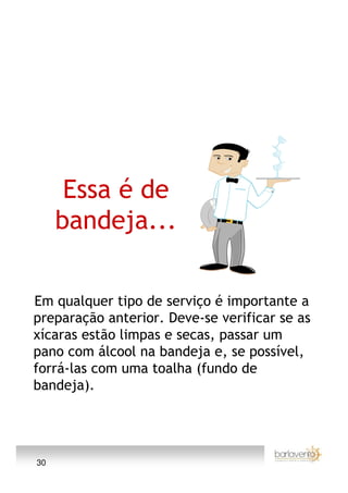 Essa é de
     bandeja...

Em qualquer tipo de serviço é importante a
preparação anterior. Deve-se verificar se as
xícaras estão limpas e secas, passar um
pano com álcool na bandeja e, se possível,
forrá-las com uma toalha (fundo de
bandeja).




30
 
