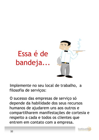 Essa é de
     bandeja...

Implemente no seu local de trabalho, a
filosofia de serviços:

O sucesso das empresas de serviço só
depende da habilidade dos seus recursos
humanos de ajudarem uns aos outros e
compartilharem manifestações de cortesia e
respeito a cada e todos os clientes que
entrem em contato com a empresa.

32
 