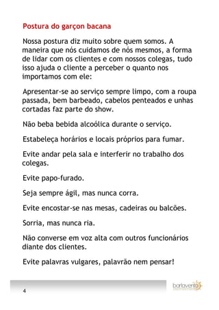 Postura do garçon bacana

Nossa postura diz muito sobre quem somos. A
maneira que nós cuidamos de nós mesmos, a forma
de lidar com os clientes e com nossos colegas, tudo
isso ajuda o cliente a perceber o quanto nos
importamos com ele:

Apresentar-se ao serviço sempre limpo, com a roupa
passada, bem barbeado, cabelos penteados e unhas
cortadas faz parte do show.

Não beba bebida alcoólica durante o serviço.

Estabeleça horários e locais próprios para fumar.

Evite andar pela sala e interferir no trabalho dos
colegas.

Evite papo-furado.

Seja sempre ágil, mas nunca corra.

Evite encostar-se nas mesas, cadeiras ou balcões.

Sorria, mas nunca ria.

Não converse em voz alta com outros funcionários
diante dos clientes.

Evite palavras vulgares, palavrão nem pensar!


4
 