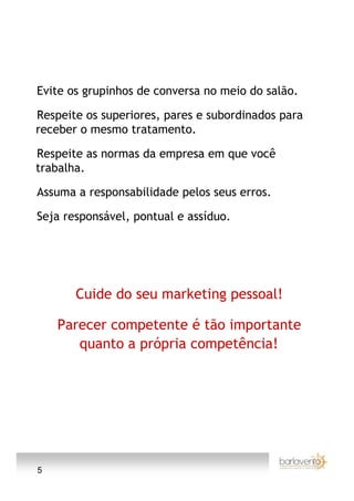 Evite os grupinhos de conversa no meio do salão.

Respeite os superiores, pares e subordinados para
receber o mesmo tratamento.

Respeite as normas da empresa em que você
trabalha.

Assuma a responsabilidade pelos seus erros.

Seja responsável, pontual e assíduo.




       Cuide do seu marketing pessoal!

    Parecer competente é tão importante
       quanto a própria competência!




5
 