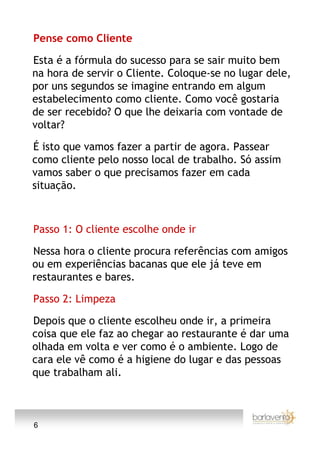 Pense como Cliente

Esta é a fórmula do sucesso para se sair muito bem
na hora de servir o Cliente. Coloque-se no lugar dele,
por uns segundos se imagine entrando em algum
estabelecimento como cliente. Como você gostaria
de ser recebido? O que lhe deixaria com vontade de
voltar?

É isto que vamos fazer a partir de agora. Passear
como cliente pelo nosso local de trabalho. Só assim
vamos saber o que precisamos fazer em cada
situação.



Passo 1: O cliente escolhe onde ir

Nessa hora o cliente procura referências com amigos
ou em experiências bacanas que ele já teve em
restaurantes e bares.

Passo 2: Limpeza

Depois que o cliente escolheu onde ir, a primeira
coisa que ele faz ao chegar ao restaurante é dar uma
olhada em volta e ver como é o ambiente. Logo de
cara ele vê como é a higiene do lugar e das pessoas
que trabalham ali.



6
 