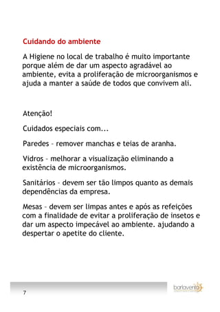 Cuidando do ambiente

A Higiene no local de trabalho é muito importante
porque além de dar um aspecto agradável ao
ambiente, evita a proliferação de microorganismos e
ajuda a manter a saúde de todos que convivem ali.



Atenção!

Cuidados especiais com...

Paredes – remover manchas e teias de aranha.

Vidros – melhorar a visualização eliminando a
existência de microorganismos.

Sanitários – devem ser tão limpos quanto as demais
dependências da empresa.

Mesas – devem ser limpas antes e após as refeições
com a finalidade de evitar a proliferação de insetos e
dar um aspecto impecável ao ambiente. ajudando a
despertar o apetite do cliente.




7
 