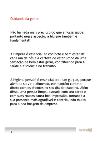 Cuidando da gente



Não há nada mais precioso do que a nossa saúde,
portanto nesse aspecto, a higiene também é
fundamental!



A limpeza é essencial ao conforto e bem estar de
cada um de nós e a certeza de estar limpo dá uma
sensação de bem estar geral, contribuindo para a
saúde e eficiência no trabalho.



A higiene pessoal é essencial para um garçon, porque
além de servir o alimento, ele mantém contato
direto com os clientes no seu dia de trabalho. Além
disso, uma pessoa limpa, asseada com seu corpo e
com suas roupas causa boa impressão, tornando a
sua presença mais agradável e contribuindo muito
para a boa imagem da empresa.




9
 